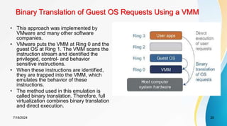 Binary Translation of Guest OS Requests Using a VMM
7/18/2024 20
• This approach was implemented by
VMware and many other software
companies.
• VMware puts the VMM at Ring 0 and the
guest OS at Ring 1. The VMM scans the
instruction stream and identified the
privileged, control- and behavior
sensitive instructions.
• When these instructions are identified,
they are trapped into the VMM, which
emulates the behavior of these
instructions.
• The method used in this emulation is
called binary translation. Therefore, full
virtualization combines binary translation
and direct execution.
 