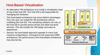Host-Based Virtualization
7/18/2024 21
• An alternative VM architecture is to install a virtualization layer
on top of the host OS. This host OS is still responsible for
managing the hardware.
• This host-based architecture has some distinct advantages.
First, the user can install this VM architecture without
modifying the host OS. The virtualizing software can rely on
the host OS to provide device drivers and other low-level
services. This will simplify the VM design and ease its
deployment.
• Second, the host-based approach appeals to many host
machine configurations. Compared to the hypervisor/VMM
architecture, the performance of the host-based architecture
may also be low.
 
