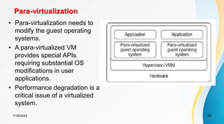 Para-virtualization
7/18/2024 22
• Para-virtualization needs to
modify the guest operating
systems.
• A para-virtualized VM
provides special APIs
requiring substantial OS
modifications in user
applications.
• Performance degradation is a
critical issue of a virtualized
system.
 