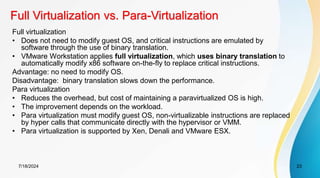 Full Virtualization vs. Para-Virtualization
7/18/2024 23
Full virtualization
• Does not need to modify guest OS, and critical instructions are emulated by
software through the use of binary translation.
• VMware Workstation applies full virtualization, which uses binary translation to
automatically modify x86 software on-the-fly to replace critical instructions.
Advantage: no need to modify OS.
Disadvantage: binary translation slows down the performance.
Para virtualization
• Reduces the overhead, but cost of maintaining a paravirtualized OS is high.
• The improvement depends on the workload.
• Para virtualization must modify guest OS, non-virtualizable instructions are replaced
by hyper calls that communicate directly with the hypervisor or VMM.
• Para virtualization is supported by Xen, Denali and VMware ESX.
 