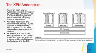 The XEN Architecture
7/18/2024 24
• Xen is an open source
hypervisor program developed
by Cambridge University. Xen
is a micro-kernel hypervisor,
which separates the policy
from the mechanism.
• Xen does not include any
device drivers natively . It just
provides a mechanism by
which a guest OS can have
direct access to the physical
devices.
• As a result, the size of the
Xen hypervisor is kept rather
small. Xen provides a virtual
environment located between
the hardware and the OS.
 