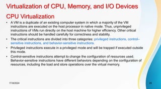 CPU Virtualization
7/18/2024 25
• A VM is a duplicate of an existing computer system in which a majority of the VM
instructions are executed on the host processor in native mode. Thus, unprivileged
instructions of VMs run directly on the host machine for higher efficiency. Other critical
instructions should be handled carefully for correctness and stability.
• The critical instructions are divided into three categories: privileged instructions, control–
sensitive instructions, and behavior-sensitive instructions.
• Privileged instructions execute in a privileged mode and will be trapped if executed outside
this mode.
• Control-sensitive instructions attempt to change the configuration of resources used.
Behavior-sensitive instructions have different behaviors depending on the configuration of
resources, including the load and store operations over the virtual memory.
Virtualization of CPU, Memory, and I/O Devices
 