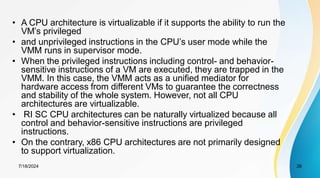 7/18/2024 26
• A CPU architecture is virtualizable if it supports the ability to run the
VM’s privileged
• and unprivileged instructions in the CPU’s user mode while the
VMM runs in supervisor mode.
• When the privileged instructions including control- and behavior-
sensitive instructions of a VM are executed, they are trapped in the
VMM. In this case, the VMM acts as a unified mediator for
hardware access from different VMs to guarantee the correctness
and stability of the whole system. However, not all CPU
architectures are virtualizable.
• RI SC CPU architectures can be naturally virtualized because all
control and behavior-sensitive instructions are privileged
instructions.
• On the contrary, x86 CPU architectures are not primarily designed
to support virtualization.
 