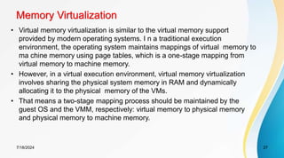 Memory Virtualization
7/18/2024 27
• Virtual memory virtualization is similar to the virtual memory support
provided by modern operating systems. I n a traditional execution
environment, the operating system maintains mappings of virtual memory to
ma chine memory using page tables, which is a one-stage mapping from
virtual memory to machine memory.
• However, in a virtual execution environment, virtual memory virtualization
involves sharing the physical system memory in RAM and dynamically
allocating it to the physical memory of the VMs.
• That means a two-stage mapping process should be maintained by the
guest OS and the VMM, respectively: virtual memory to physical memory
and physical memory to machine memory.
 