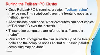 Runing the PelicanHPC Cluster
• Once PelicanHPC is running, a script "pelican_setup"
may be run. This script configures the frontend node as a
netboot server.
• After this has been done, other computers can boot copies
of PelicanHPC over the network.
• These other computers are referred to as "compute
nodes".
• PelicanHPC configures the cluster made up of the frontend
node and the compute nodes so that MPIbased parallel
computing may be done.
7/18/2024 32
 