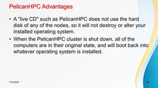 PelicanHPC Advantages
• A "live CD" such as PelicanHPC does not use the hard
disk of any of the nodes, so it will not destroy or alter your
installed operating system.
• When the PelicanHPC cluster is shut down, all of the
computers are in their original state, and will boot back into
whatever operating system is installed.
7/18/2024 33
 