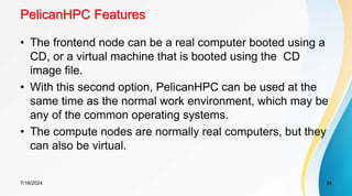 PelicanHPC Features
• The frontend node can be a real computer booted using a
CD, or a virtual machine that is booted using the CD
image file.
• With this second option, PelicanHPC can be used at the
same time as the normal work environment, which may be
any of the common operating systems.
• The compute nodes are normally real computers, but they
can also be virtual.
7/18/2024 34
 
