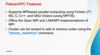 PelicanHPC Features
• Supports MPIbased parallel computing using Fortran (77,
90), C, C++, and GNU Octave (using MPITB).
• Offers the Open MPI and LAM/MPI implementations of
MPI.
• Cluster can be resized to add or remove nodes using the
"pelican_restarthpc" command.
7/18/2024 35
 