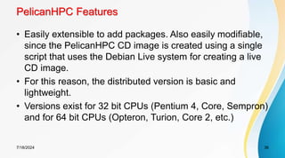 PelicanHPC Features
• Easily extensible to add packages. Also easily modifiable,
since the PelicanHPC CD image is created using a single
script that uses the Debian Live system for creating a live
CD image.
• For this reason, the distributed version is basic and
lightweight.
• Versions exist for 32 bit CPUs (Pentium 4, Core, Sempron)
and for 64 bit CPUs (Opteron, Turion, Core 2, etc.)
7/18/2024 36
 