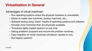 7/18/2024 4
Virtualization in General
Advantages of virtual machines:
– Run operating systems where the physical hardware is unavailable,
– Easier to create new machines, backup machines, etc.,
– Software testing using “clean” installs of operating systems and software,
– Emulate more machines than are physically available,
– Timeshare lightly loaded systems on one host,
– Debug problems (suspend and resume the problem machine),
– Easy migration of virtual machines (shutdown needed or not).
– Run legacy systems!
 
