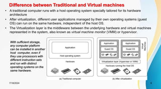 Difference between Traditional and Virtual machines
7/18/2024 6
• A traditional computer runs with a host operating system specially tailored for its hardware
architecture
• After virtualization, different user applications managed by their own operating systems (guest
OS) can run on the same hardware, independent of the host OS.
• The Virtualization layer is the middleware between the underlying hardware and virtual machines
represented in the system, also known as virtual machine monitor (VMM) or hypervisor.
With sufficient storage,
any computer platform
can be installed in another
host computer, even if
they use processors with
different instruction sets
and run with distinct
operating systems on the
same hardware.
 