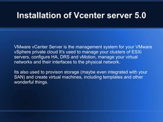Installation of Vcenter server 5.0
VMware vCenter Server is the management system for your VMware
vSphere private cloud It's used to manage your clusters of ESXi
servers, configure HA, DRS and vMotion, manage your virtual
networks and their interfaces to the physical network.
Its also used to provison storage (maybe even integrated with your
SAN) and create virtual machines, including templates and other
wonderful things.
 