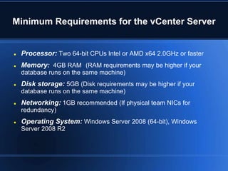 Minimum Requirements for the vCenter Server
 Processor: Two 64-bit CPUs Intel or AMD x64 2.0GHz or faster
 Memory: 4GB RAM (RAM requirements may be higher if your
database runs on the same machine)
 Disk storage: 5GB (Disk requirements may be higher if your
database runs on the same machine)
 Networking: 1GB recommended (If physical team NICs for
redundancy)
 Operating System: Windows Server 2008 (64-bit), Windows
Server 2008 R2
 