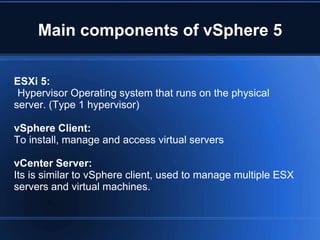 Main components of vSphere 5
ESXi 5:
Hypervisor Operating system that runs on the physical
server. (Type 1 hypervisor)
vSphere Client:
To install, manage and access virtual servers
vCenter Server:
Its is similar to vSphere client, used to manage multiple ESX
servers and virtual machines.
 