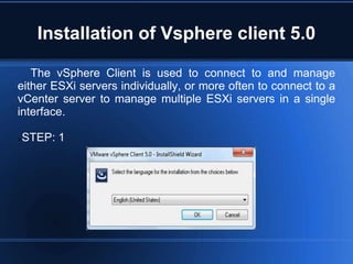 Installation of Vsphere client 5.0
The vSphere Client is used to connect to and manage
either ESXi servers individually, or more often to connect to a
vCenter server to manage multiple ESXi servers in a single
interface.
STEP: 1
 