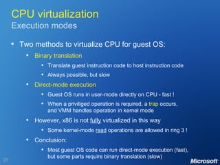 CPU virtualization Execution modes Two methods to virtualize CPU for guest OS: Binary translation Translate guest instruction code to host instruction code Always possible, but slow Direct-mode execution Guest OS runs in user-mode directly on CPU - fast ! When a priviliged operation is required, a  trap  occurs, and VMM handles operation in kernel mode However, x86 is not  fully  virtualized in this way Some kernel-mode  read  operations are allowed in ring 3 ! Conclusion: Most guest OS code can run direct-mode execution (fast), but some parts require binary translation (slow) 