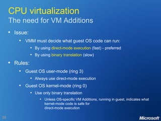 CPU virtualization The need for VM Additions Issue: VMM must decide what guest OS code can run: By using  direct-mode execution  (fast) - preferred By using  binary translation  (slow) Rules: Guest OS user-mode (ring 3) Always use direct-mode execution Guest OS kernel-mode (ring 0) Use only binary translation Unless OS-specific VM Additions, running in guest, indicates what kernel-mode code is safe for direct-mode execution 