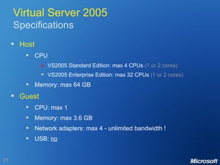 Virtual Server 2005 Specifications Host CPU  VS2005 Standard Edition: max 4 CPUs  (1 or 2 cores) VS2005 Enterprise Edition: max 32 CPUs  (1 or 2 cores) Memory: max 64 GB Guest CPU: max 1 Memory: max 3.6 GB Network adapters: max 4 - unlimited bandwidth ! USB:  no 