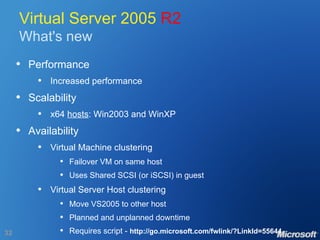 Virtual Server 2005  R2 What's new Performance Increased performance Scalability x64  hosts : Win2003 and WinXP Availability Virtual Machine clustering Failover VM on same host Uses Shared SCSI (or iSCSI) in guest Virtual Server Host clustering Move VS2005 to other host Planned and unplanned downtime Requires script -  http://go.microsoft.com/fwlink/?LinkId=55644 
