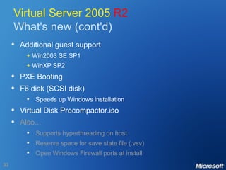 Virtual Server 2005  R2 What's new (cont'd) Additional guest support +  Win2003 SE SP1 +  WinXP SP2 PXE Booting F6 disk (SCSI disk) Speeds up Windows installation Virtual Disk Precompactor.iso Also... Supports hyperthreading on host Reserve space for save state file (.vsv) Open Windows Firewall ports at install 