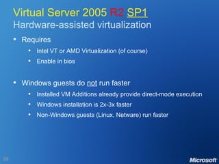 Virtual Server 2005  R2   SP1 Hardware-assisted virtualization Requires Intel VT or AMD Virtualization (of course) Enable in bios Windows guests do  not  run faster Installed VM Additions already provide direct-mode execution Windows installation is 2x-3x faster Non-Windows guests (Linux, Netware) run faster 