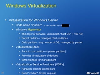 Windows Virtualization Virtualization for Windows Server Code name "Viridian"  (= color: rgb 64-130-109  ) Windows  Hypervisor Thin  layer of software, underneath "host OS" (~160 KB) Parent partition - manages child partitions Child partition - any number of OS, managed by parent Virtualization Stack Runs in root partition (= parent partition) Provides virtualization of devices WMI interface for management Virtualization Service Providers (VSPs) Hardware sharing architecture Need "viridian" drivers in guest 