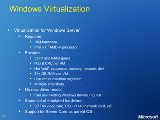 Windows Virtualization Virtualization for Windows Server Requires x64 hardware Intel VT / AMD-V processor Provides 32-bit and 64-bit guest Max 8 CPU per VM Hot "add": processor, memory, network, disk 32+ GB RAM per VM Live virtual machine migration  Multiple snapshots No new driver model Can use existing Windows drivers in guest Same set of emulated hardware S3 Trio video card, DEC 21440 network card, etc Support for Server Core as parent OS 