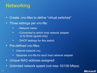 Networking Create .vnc-files to define "virtual switches" Three settings per vnc-file: - Network name - Connected to which host network adapter   or to None (guest-only) - DHCP settings for this switch Pre-defined vnc-files: Internal network.vnc Separate vnc-file for each host network adapter Unique MAC-address assigned Unlimited network speed (not max 10/100 Mbps) 