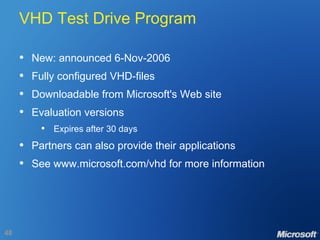 VHD Test Drive Program New: announced 6-Nov-2006 Fully configured VHD-files Downloadable from Microsoft's Web site Evaluation versions Expires after 30 days Partners can also provide their applications See www.microsoft.com/vhd for more information 