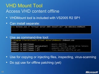 VHD Mount Tool Access VHD content offline VHDMount tool is included with VS2005 R2 SP1 Can install separate: Use as command-line tool: Use for copying or injecting files, inspecting, virus-scanning Do  not  use for offline patching (yet) C:\>  msiexec.exe /i "Virtual Server 2005 Install.msi" /qn ADDLOCAL=VHDMount C:\Program Files\Microsoft Virtual Server\Vhdmount>  vhdmount.exe Usage: VHDMOUNT /p VHDFileName  - mounts vhd-file VHDMOUNT /m VHDFileName [DriveLetter]  - mounts vhd-file, assign drive letters VHDMOUNT /u VHDFileName | All  - unmounts vhd-file or all VHDMOUNT /q VHDFileName | All  - lists mounted vhd-file or all 