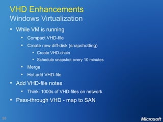 VHD Enhancements Windows Virtualization While VM is running Compact VHD-file Create new diff-disk (snapshotting) Create VHD-chain Schedule snapshot every 10 minutes Merge Hot add VHD-file Add VHD-file notes Think: 1000s of VHD-files on network Pass-through VHD - map to SAN 