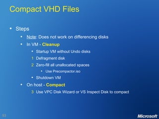 Compact VHD Files Steps Note : Does not work on differencing disks In VM -  Cleanup Startup VM without Undo disks 1 Defragment disk 2 Zero-fill all unallocated spaces Use Precompactor.iso Shutdown VM On host -  Compact 3 Use VPC Disk Wizard or VS Inspect Disk to compact 