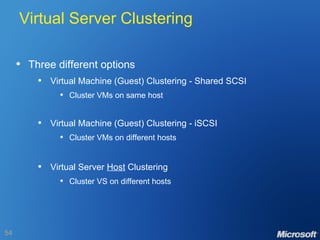 Virtual Server Clustering Three different options Virtual Machine (Guest) Clustering - Shared SCSI Cluster VMs on same host Virtual Machine (Guest) Clustering - iSCSI Cluster VMs on different hosts Virtual Server  Host  Clustering Cluster VS on different hosts 