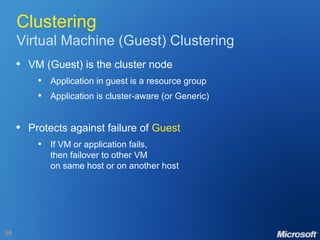 Clustering Virtual Machine (Guest) Clustering VM (Guest) is the cluster node Application in guest is a resource group Application is cluster-aware (or Generic) Protects against failure of  Guest If VM or application fails, then failover to other VM on same host or on another host 