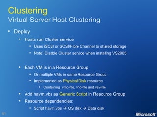 Clustering Virtual Server Host Clustering Deploy Hosts run Cluster service Uses iSCSI or SCSI/Fibre Channel to shared storage Note: Disable Cluster service when installing VS2005 Each VM is in a Resource Group Or multiple VMs in same Resource Group Implemented as  Physical Disk  resource Containing  vmc-file, vhd-file and vsv-file Add havm.vbs as  Generic Script  in Resource Group Resource dependencies: Script havm.vbs    OS disk    Data disk 