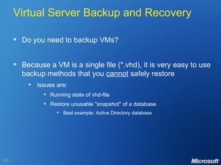 Virtual Server Backup and Recovery Do you need to backup VMs? Because a VM is a single file (*.vhd), it is very easy to use backup methods that you  cannot  safely restore Issues are: Running state of vhd-file Restore unusable "snapshot" of a database Best example: Active Directory database 
