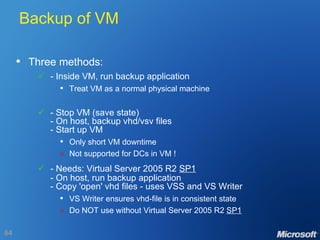 Backup of VM Three methods:  - Inside VM, run backup application Treat VM as a normal physical machine  - Stop VM (save state) - On host, backup vhd/vsv files - Start up VM Only short VM downtime  Not supported for DCs in VM !    - Needs: Virtual Server 2005 R2  SP1 - On host, run backup application - Copy 'open' vhd files - uses VSS and VS Writer VS Writer ensures vhd-file is in consistent state  Do NOT use without Virtual Server 2005 R2  SP1 