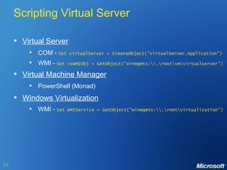 Scripting Virtual Server Virtual Server COM -  Set virtualServer = CreateObject("VirtualServer.Application")   WMI -  Set vsWMIObj = GetObject("winmgmts:\\.\root\vm\virtualserver") Virtual Machine Manager PowerShell (Monad) Windows Virtualization WMI -  Set WMIService = GetObject("winmgmts:\\.\root\virtualization") 