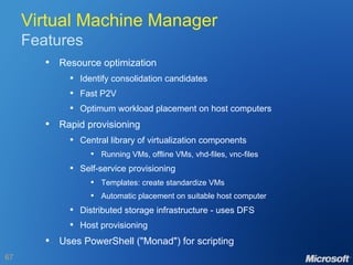 Virtual Machine Manager Features Resource optimization Identify consolidation candidates Fast P2V Optimum workload placement on host computers Rapid provisioning Central library of virtualization components Running VMs, offline VMs, vhd-files, vnc-files Self-service provisioning Templates: create standardize VMs Automatic placement on suitable host computer Distributed storage infrastructure - uses DFS Host provisioning Uses PowerShell ("Monad") for scripting 