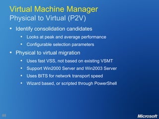 Virtual Machine Manager Physical to Virtual (P2V) Identify consolidation candidates Looks at peak and average performance Configurable selection parameters Physical to virtual migration Uses fast VSS, not based on existing VSMT Support Win2000 Server and Win2003 Server Uses BITS for network transport speed Wizard based, or scripted through PowerShell 