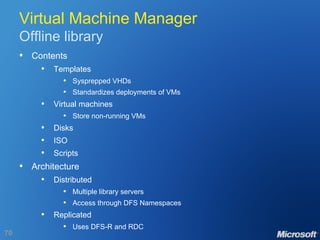 Virtual Machine Manager Offline library Contents Templates Sysprepped VHDs Standardizes deployments of VMs Virtual machines Store non-running VMs Disks ISO Scripts Architecture Distributed Multiple library servers Access through DFS Namespaces Replicated Uses DFS-R and RDC 