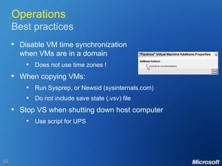 Operations Best practices Disable VM time synchronization when VMs are in a domain Does not use time zones ! When copying VMs: Run Sysprep, or Newsid (sysinternals.com) Do not include save state (.vsv) file Stop VS when shutting down host computer Use script for UPS 