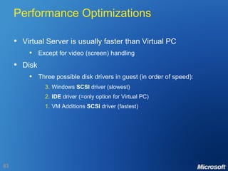 Performance Optimizations Virtual Server is usually faster than Virtual PC Except for video (screen) handling Disk Three possible disk drivers in guest (in order of speed): 3. Windows  SCSI  driver (slowest) 2. IDE  driver (=only option for Virtual PC) 1. VM Additions  SCSI  driver (fastest) 