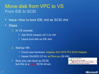 Move disk from VPC to VS From IDE to SCSI Issue: How to boot IDE vhd as SCSI vhd Steps 1. In VS console: Add SCSI Adapter (ID 7) to VM Leave boot disk as IDE disk 2. Startup VM Found new hardware:  Adaptec AIC-7870 PCI SCSI Adapter Needs Win2003 CD for  aic78xx.sys  (56 KB) Now you can boot as SCSI, but this is a  slow  SCSI driver. 