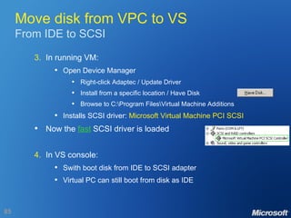 Move disk from VPC to VS From IDE to SCSI 3. In running VM: Open Device Manager Right-click Adaptec / Update Driver Install from a specific location / Have Disk Browse to C:\Program Files\Virtual Machine Additions Installs SCSI driver:  Microsoft Virtual Machine PCI SCSI Now the  fast  SCSI driver is loaded 4. In VS console: Swith boot disk from IDE to SCSI adapter Virtual PC can still boot from disk as IDE 
