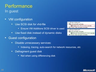 Performance In guest VM configuration Use SCSI disk for vhd-file Ensure VM Additions SCSI driver is used Use fixed disk instead of dynamic disks Guest configuration Disable unnecessary services: Indexing, tracing, auto-search for network resources, etc Defragment guest disk Not when using differencing disk 