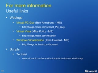 For more information Useful links Weblogs Virtual PC Guy  (Ben Armstrong - MS) http://blogs.msdn.com/Virtual_PC_Guy/ Virtual Vista  (Mike Kolitz - MS) http://blogs.msdn.com/mikekol/ Windows Virtualization  (John Howard - MS) http://blogs.technet.com/jhoward/ Scripts TechNet www.microsoft.com/technet/scriptcenter/scripts/vs/default.mspx 