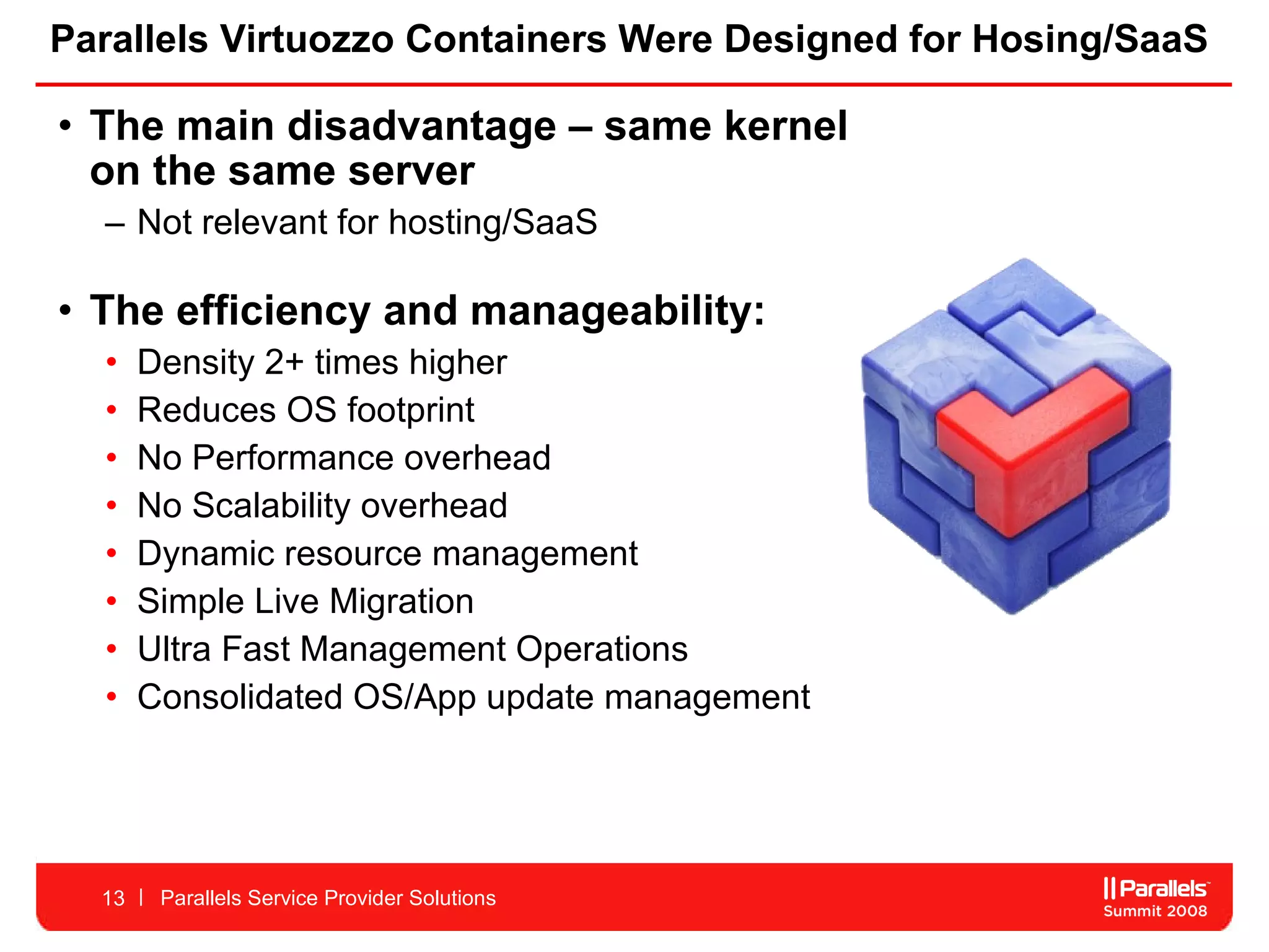 Parallels Virtuozzo Containers Were Designed for Hosing/SaaS The main disadvantage – same kernel  on the same server  Not relevant for hosting/SaaS The efficiency and manageability: Density 2+ times higher Reduces OS footprint No Performance overhead No Scalability overhead Dynamic resource management Simple Live Migration Ultra Fast Management Operations  Consolidated OS/App update management  Parallels Service Provider Solutions 