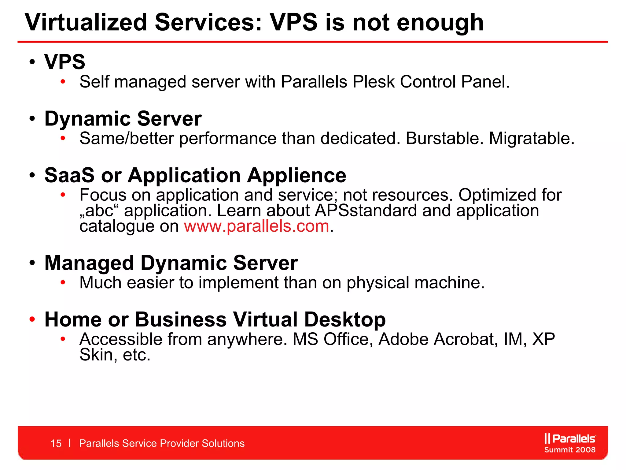 Virtualized Services: VPS is not enough VPS  Self managed server with Parallels Plesk Control Panel.  Dynamic Server Same/better performance than dedicated. Burstable. Migratable.  SaaS or Application Applience  Focus on application and service; not resources. Optimized for „abc“ application. Learn about APSstandard and application catalogue on  www.parallels.com . Managed Dynamic Server Much easier to implement than on physical machine.  Home or Business Virtual Desktop Accessible from anywhere. MS Office, Adobe Acrobat, IM, XP Skin, etc.  Parallels Service Provider Solutions 