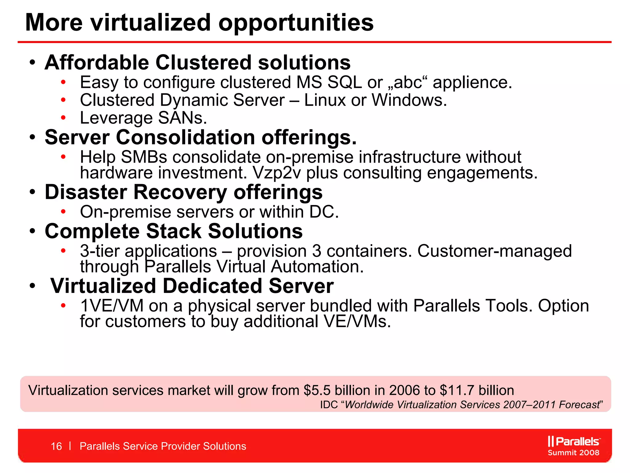 More virtualized opportunities Affordable Clustered solutions  Easy to configure clustered MS SQL or „abc“ applience.  Clustered Dynamic Server – Linux or Windows.  Leverage SANs.  Server Consolidation offerings. Help SMBs consolidate on-premise infrastructure without hardware investment. Vzp2v plus consulting engagements.  Disaster Recovery offerings On-premise servers or within DC.  Complete Stack Solutions 3-tier applications – provision 3 containers. Customer-managed through Parallels Virtual Automation.  Virtualized Dedicated Server 1VE/VM on a physical server bundled with Parallels Tools. Option for customers to buy additional VE/VMs.  Parallels Service Provider Solutions V irtualization services market will grow from $5.5 billion in 2006 to $11.7 billion  IDC “ Worldwide Virtualization Services 2007–2011 Forecast ” 